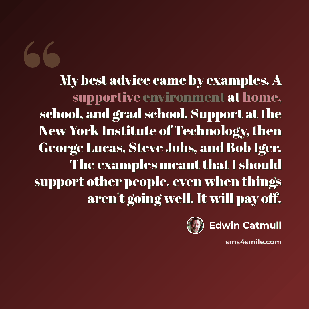 “My best advice came by examples. A supportive environment at home, school, and grad school. Support at the New York Institute of Technology, then George Lucas, Steve Jobs, and Bob Iger. The examples meant that I should support other people, even when things aren't going well. It will pay off.” quote by Edwin Catmull