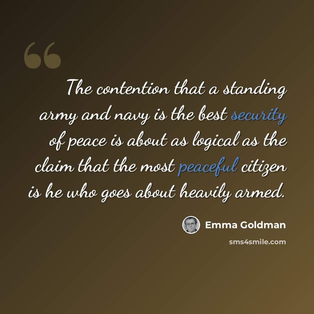 “The contention that a standing army and navy is the best security of peace is about as logical as the claim that the most peaceful citizen is he who goes about heavily armed.” quote by Emma Goldman