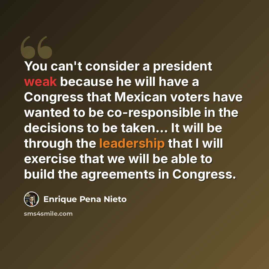 “You can't consider a president weak because he will have a Congress that Mexican voters have wanted to be co-responsible in the decisions to be taken... It will be through the leadership that I will exercise that we will be able to build the agreements in Congress.” quote by Enrique Pena Nieto