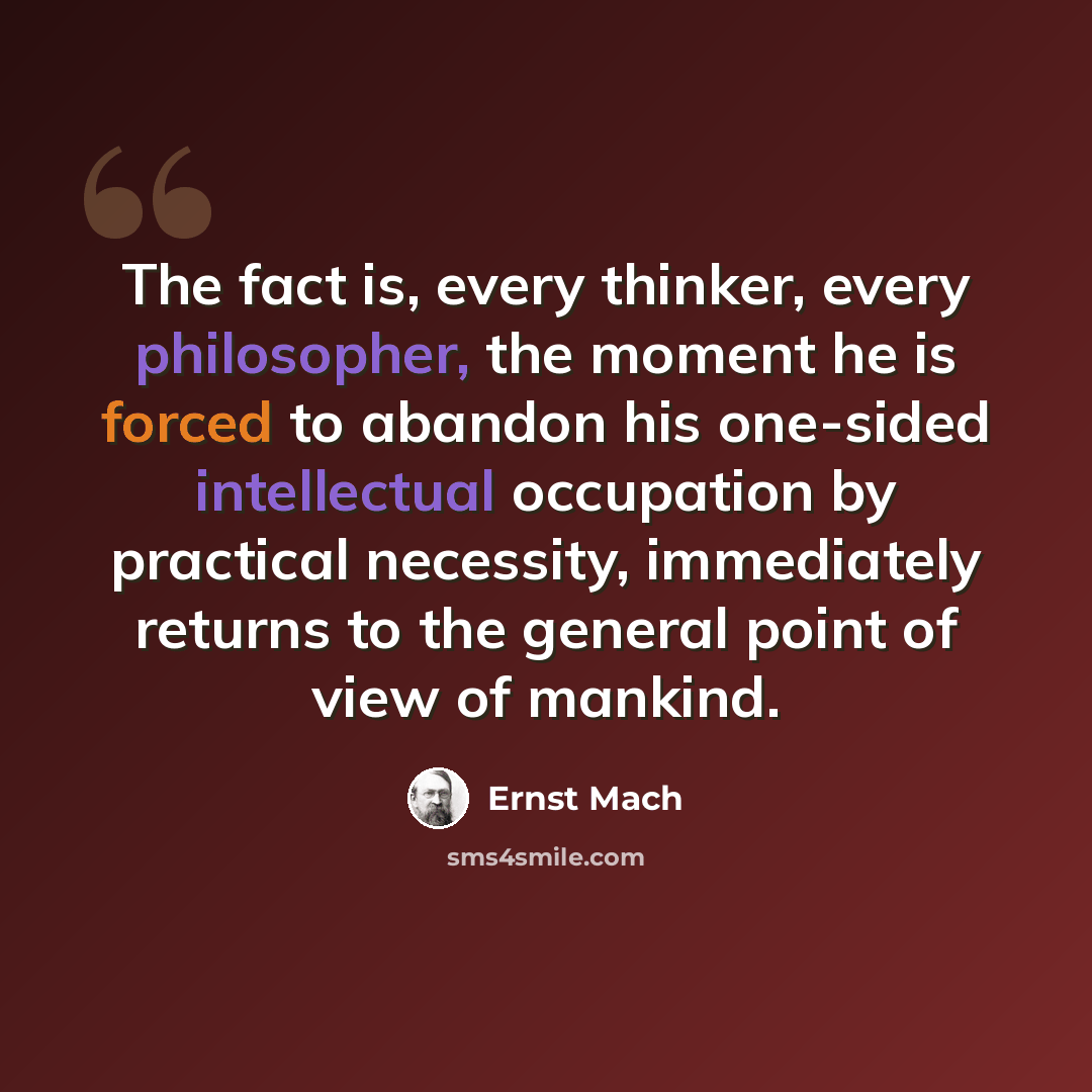 “The fact is, every thinker, every philosopher, the moment he is forced to abandon his one-sided intellectual occupation by practical necessity, immediately returns to the general point of view of mankind.” quote by Ernst Mach