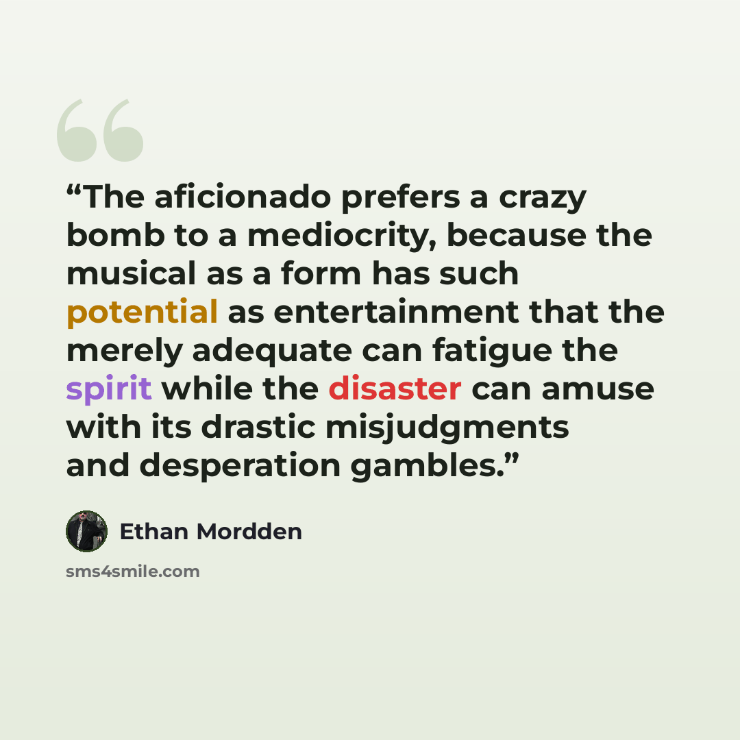 “The aficionado prefers a crazy bomb to a mediocrity, because the musical as a form has such potential as entertainment that the merely adequate can fatigue the spirit while the disaster can amuse with its drastic misjudgments and desperation gambles.” quote by Ethan Mordden