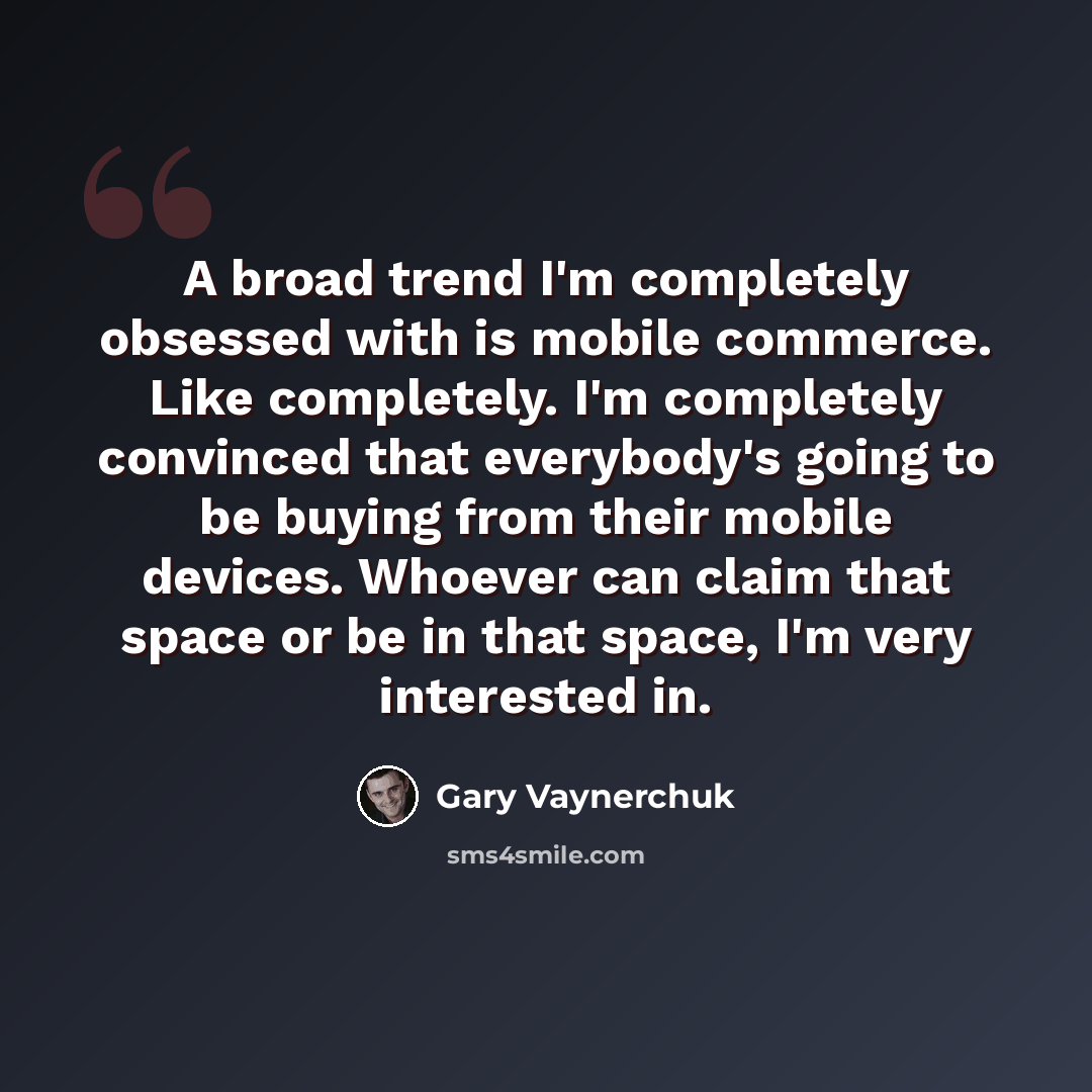 “A broad trend I'm completely obsessed with is mobile commerce. Like completely. I'm completely convinced that everybody's going to be buying from their mobile devices. Whoever can claim that space or be in that space, I'm very interested in.” quote by Gary Vaynerchuk