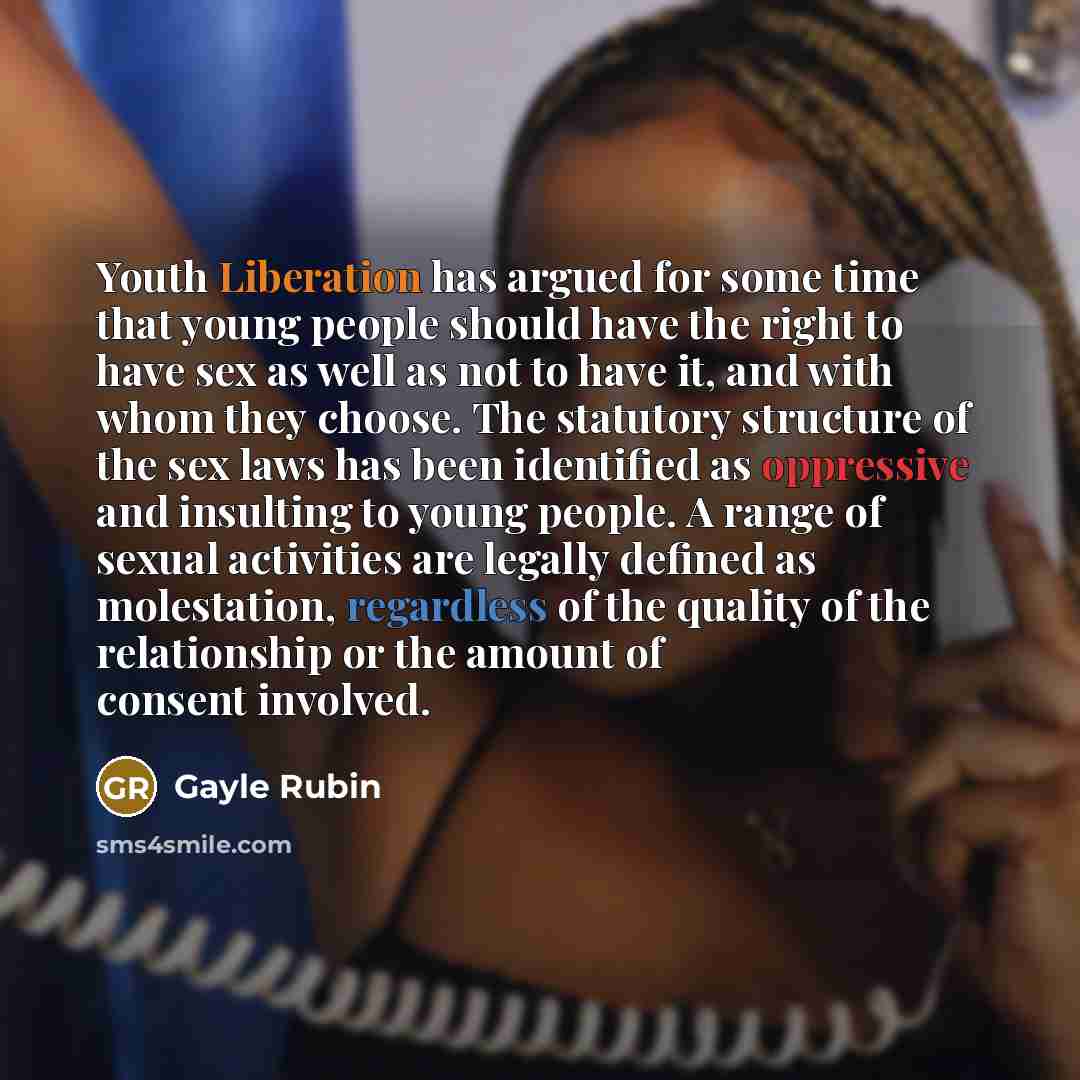 “Youth Liberation has argued for some time that young people should have the right to have sex as well as not to have it, and with whom they choose. The statutory structure of the sex laws has been identified as oppressive and insulting to young people. A range of sexual activities are legally…” quote by Gayle Rubin