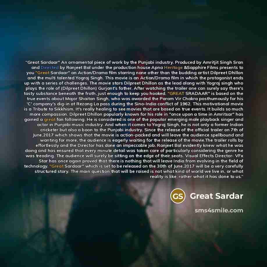 “Great Sardaar" An ornamental piece of work by the Punjabi industry. Produced by Amritjit Singh Sran and Directed by Ranjeet Bal under the production house Apna Heritage &Sapphire Films presents to you "Great Sardaar" an Action/Drama film starring none other than the budding artist Dilpreet Dhillon…” quote by Great Sardar