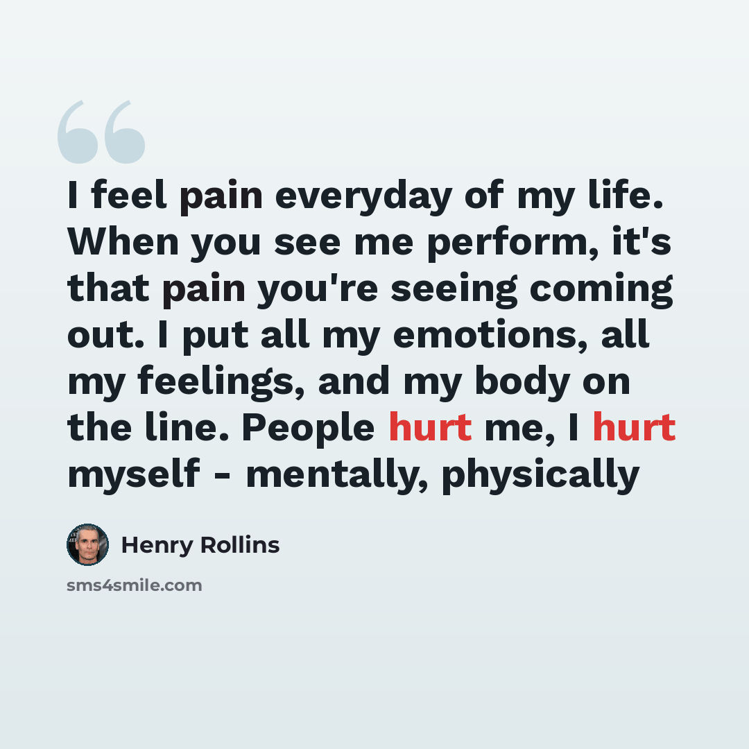 “I feel pain everyday of my life. When you see me perform, it's that pain you're seeing coming out. I put all my emotions, all my feelings, and my body on the line. People hurt me, I hurt myself - mentally, physically” quote by Henry Rollins