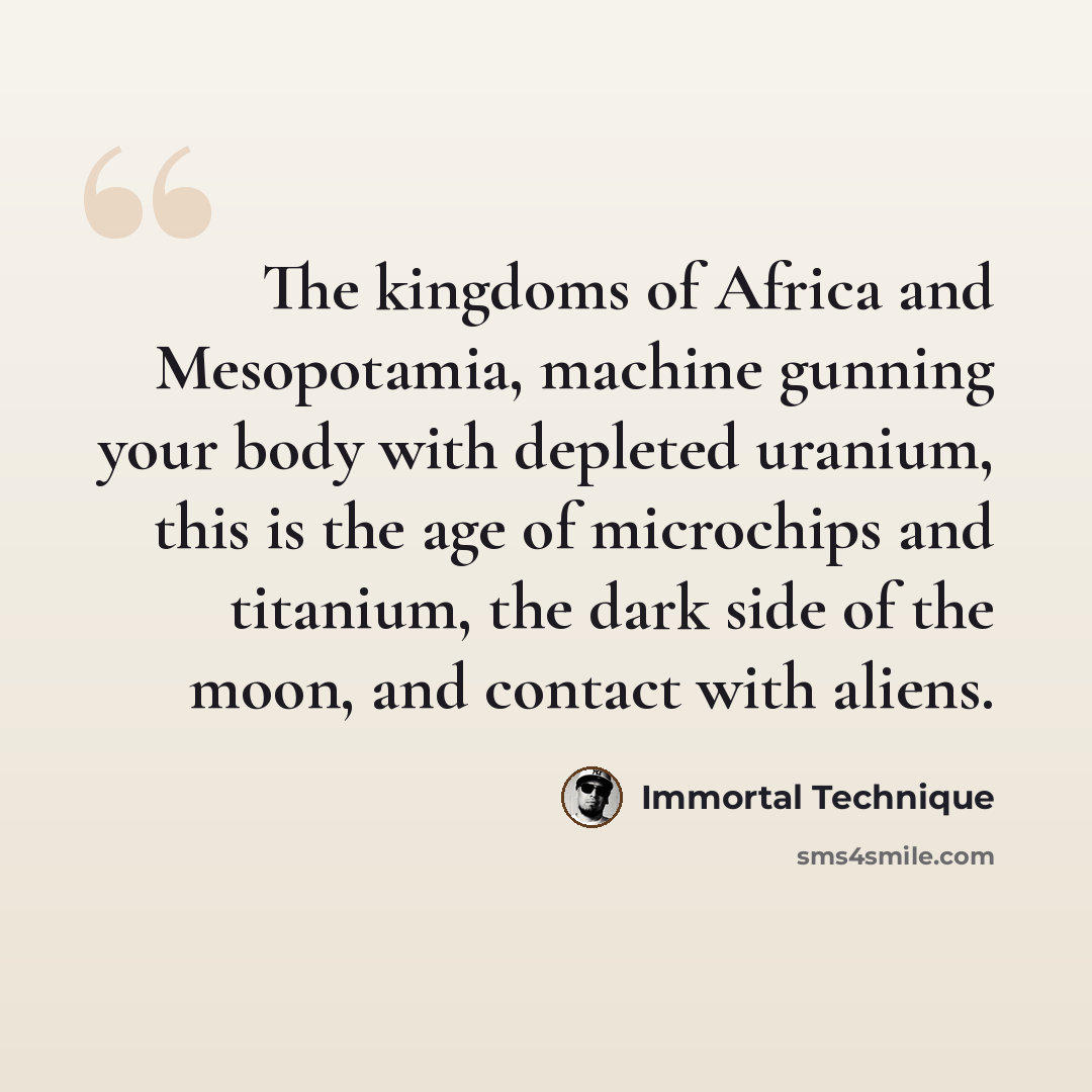 “The kingdoms of Africa and Mesopotamia, machine gunning your body with depleted uranium, this is the age of microchips and titanium, the dark side of the moon, and contact with aliens.” quote by Immortal Technique