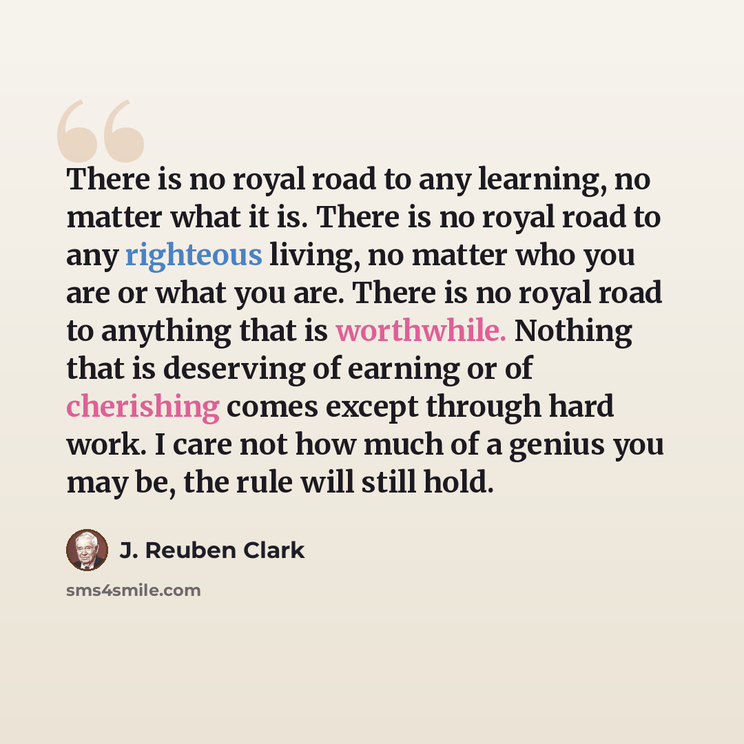 “There is no royal road to any learning, no matter what it is. There is no royal road to any righteous living, no matter who you are or what you are. There is no royal road to anything that is worthwhile. Nothing that is deserving of earning or of cherishing comes except through hard work. I care…” quote by J. Reuben Clark