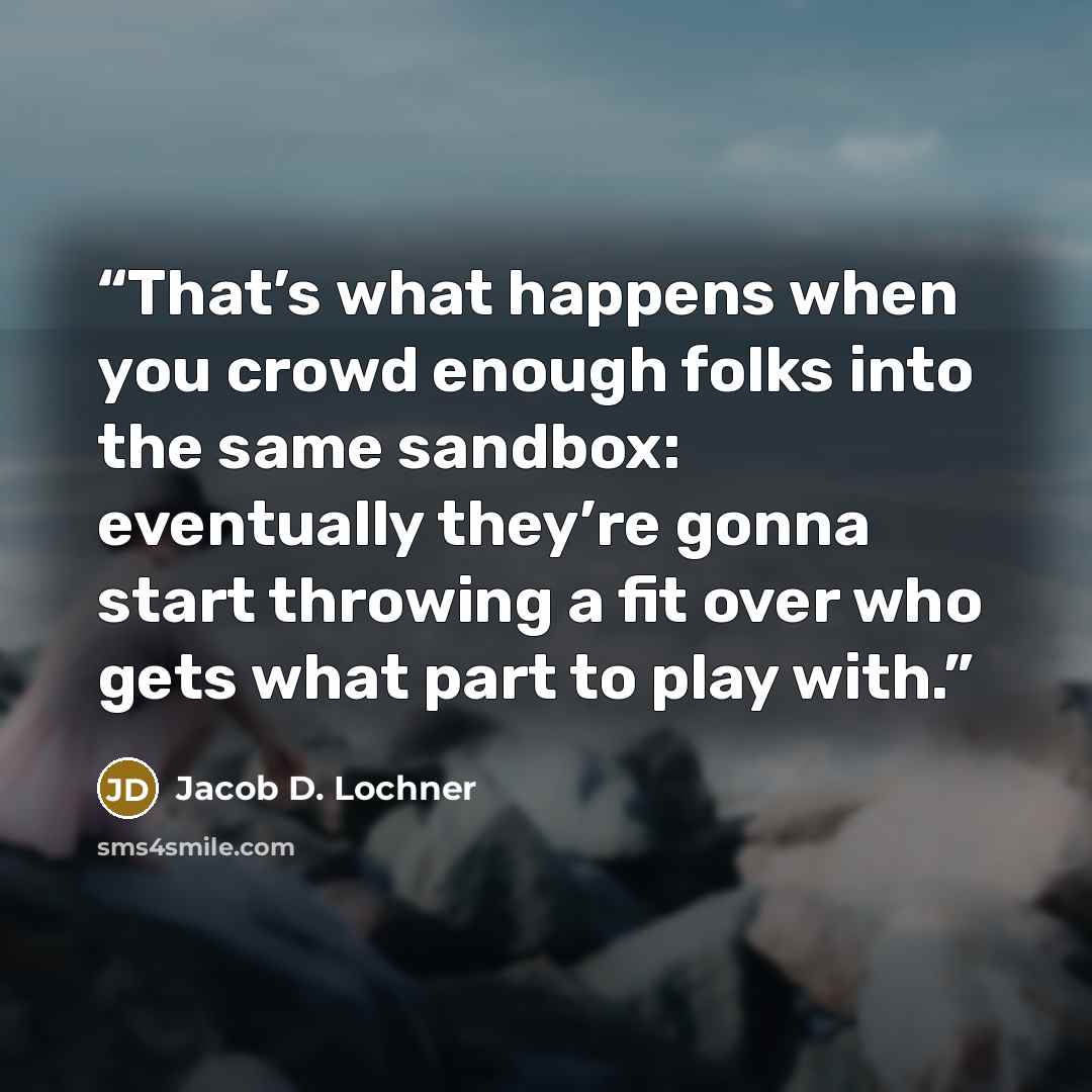 “That’s what happens when you crowd enough folks into the same sandbox: eventually they’re gonna start throwing a fit over who gets what part to play with.” quote by Jacob D. Lochner