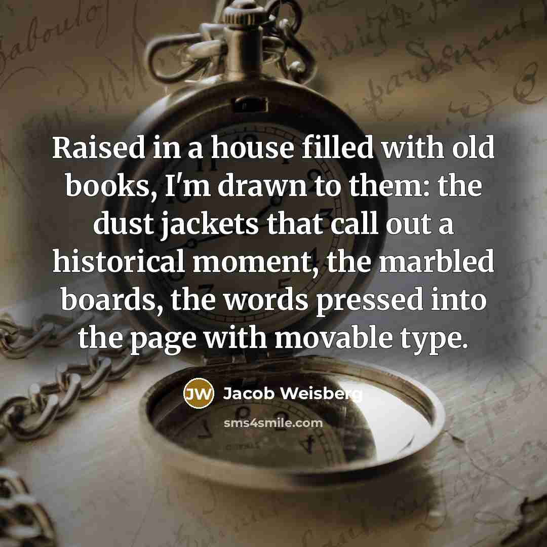 “Raised in a house filled with old books, I'm drawn to them: the dust jackets that call out a historical moment, the marbled boards, the words pressed into the page with movable type.” quote by Jacob Weisberg