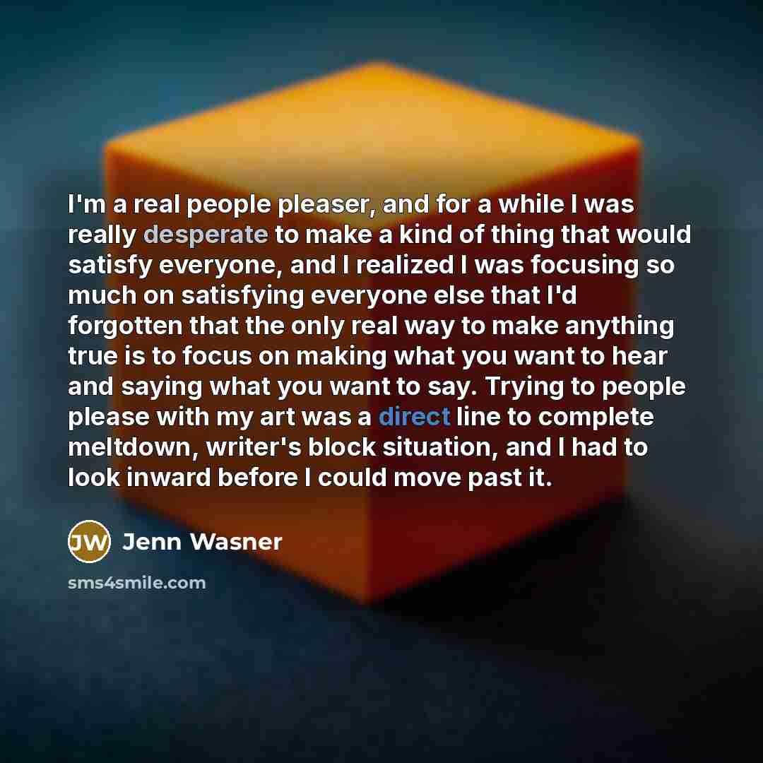 “I'm a real people pleaser, and for a while I was really desperate to make a kind of thing that would satisfy everyone, and I realized I was focusing so much on satisfying everyone else that I'd forgotten that the only real way to make anything true is to focus on making what you want to hear and…” quote by Jenn Wasner