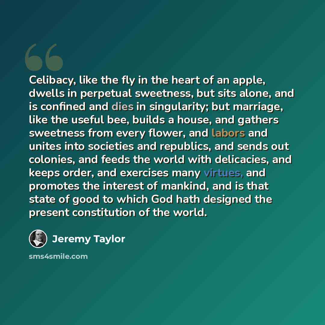 “Celibacy, like the fly in the heart of an apple, dwells in perpetual sweetness, but sits alone, and is confined and dies in singularity; but marriage, like the useful bee, builds a house, and gathers sweetness from every flower, and labors and unites into societies and republics, and sends out…” quote by Jeremy Taylor