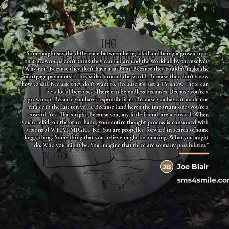 “Some might say the difference between being a kid and being a grown-up is that grown-ups don't think they can sail around the world all by themselves. Why not? Because they don't have a sailboat. Because they couldn't make the mortgage payments if they sailed around the world. Because they don't…” quote by Joe Blair