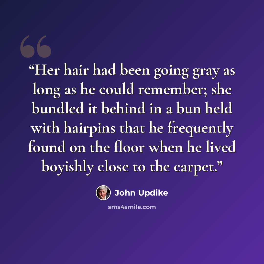 “Her hair had been going gray as long as he could remember; she bundled it behind in a bun held with hairpins that he frequently found on the floor when he lived boyishly close to the carpet.” quote by John Updike