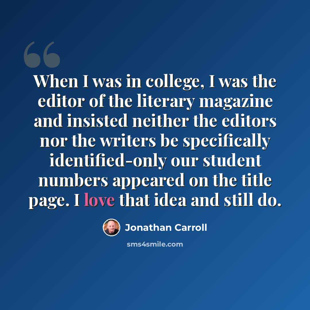 “When I was in college, I was the editor of the literary magazine and insisted neither the editors nor the writers be specifically identified-only our student numbers appeared on the title page. I love that idea and still do.” quote by Jonathan Carroll