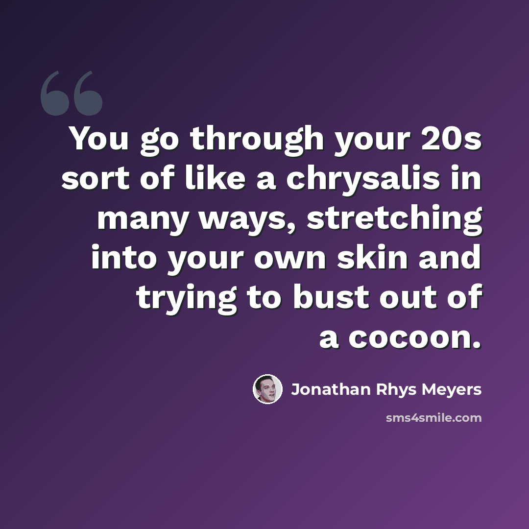 “You go through your 20s sort of like a chrysalis in many ways, stretching into your own skin and trying to bust out of a cocoon.” quote by Jonathan Rhys Meyers