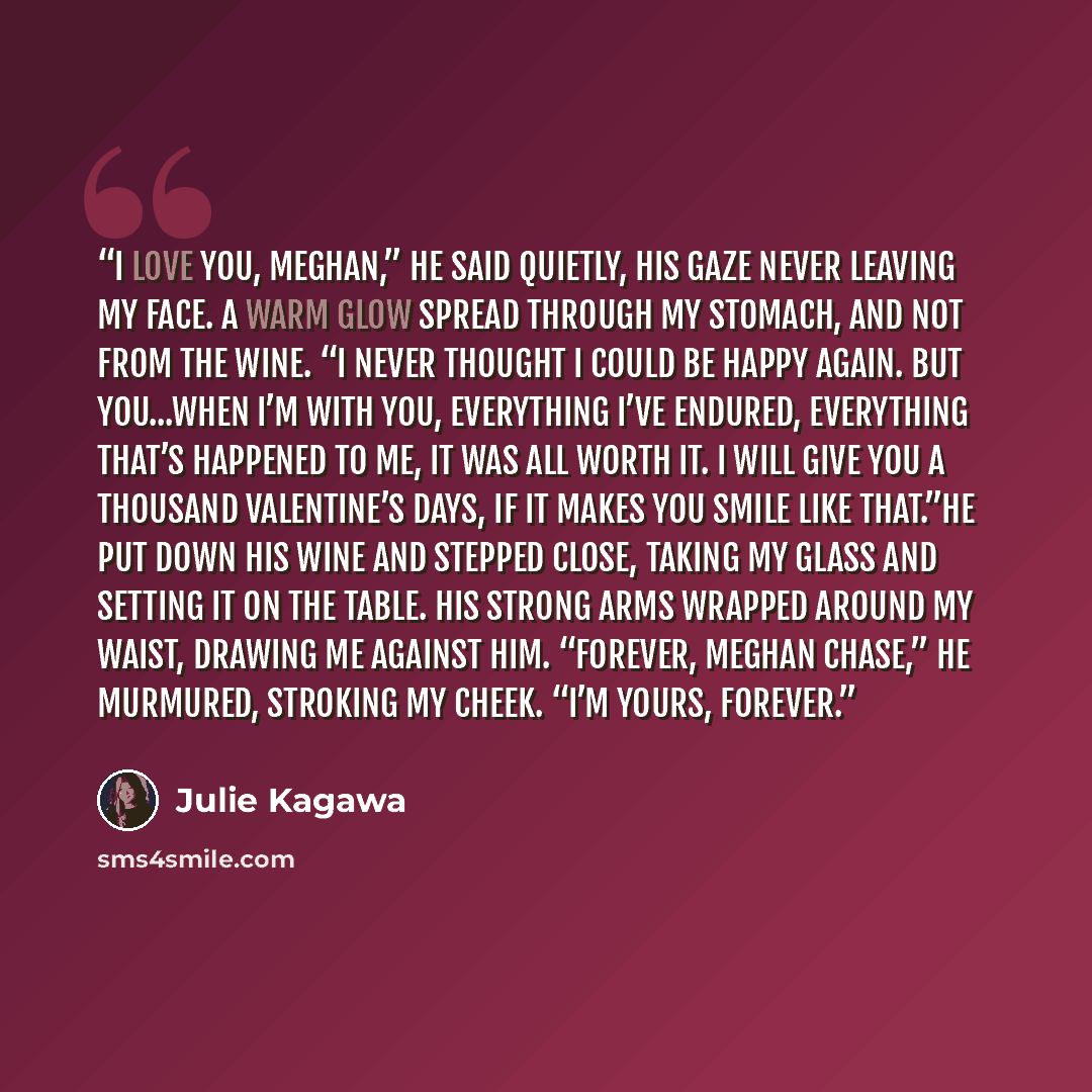 “I love you, Meghan,” he said quietly, his gaze never leaving my face. A warm glow spread through my stomach, and not from the wine. “I never thought I could be happy again. But you...when I’m with you, everything I’ve endured, everything that’s happened to me, it was all worth it. I will give you…” quote by Julie Kagawa