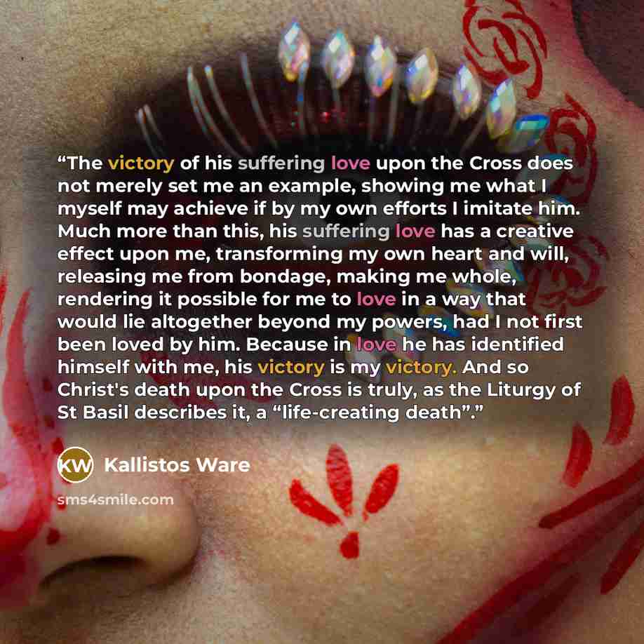 “The victory of his suffering love upon the Cross does not merely set me an example, showing me what I myself may achieve if by my own efforts I imitate him. Much more than this, his suffering love has a creative effect upon me, transforming my own heart and will, releasing me from bondage, making…” quote by Kallistos Ware
