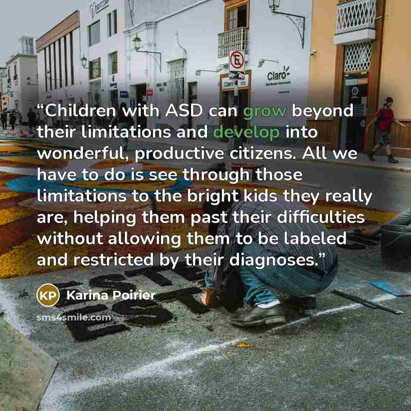 “Children with ASD can grow beyond their limitations and develop into wonderful, productive citizens. All we have to do is see through those limitations to the bright kids they really are, helping them past their difficulties without allowing them to be labeled and restricted by their diagnoses.” quote by Karina Poirier