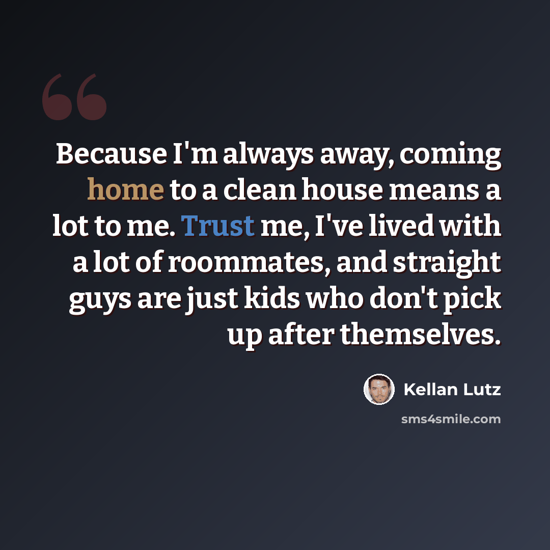 “Because I'm always away, coming home to a clean house means a lot to me. Trust me, I've lived with a lot of roommates, and straight guys are just kids who don't pick up after themselves.” quote by Kellan Lutz