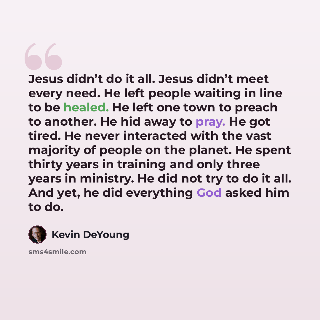 “Jesus didn’t do it all. Jesus didn’t meet every need. He left people waiting in line to be healed. He left one town to preach to another. He hid away to pray. He got tired. He never interacted with the vast majority of people on the planet. He spent thirty years in training and only three years in…” quote by Kevin DeYoung