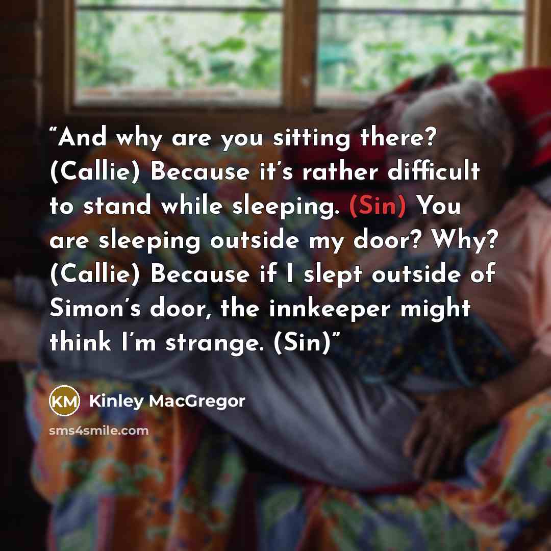 “And why are you sitting there? (Callie) Because it’s rather difficult to stand while sleeping. (Sin) You are sleeping outside my door? Why? (Callie) Because if I slept outside of Simon’s door, the innkeeper might think I’m strange. (Sin)” quote by Kinley MacGregor
