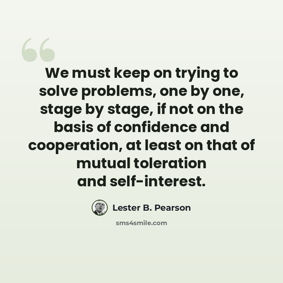 “We must keep on trying to solve problems, one by one, stage by stage, if not on the basis of confidence and cooperation, at least on that of mutual toleration and self-interest.” quote by Lester B. Pearson
