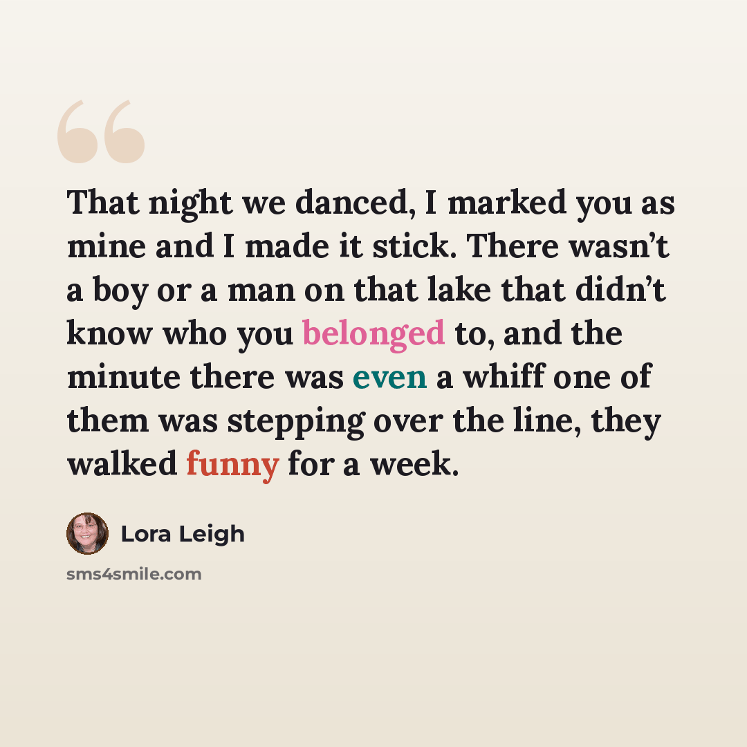 “That night we danced, I marked you as mine and I made it stick. There wasn’t a boy or a man on that lake that didn’t know who you belonged to, and the minute there was even a whiff one of them was stepping over the line, they walked funny for a week.” quote by Lora Leigh