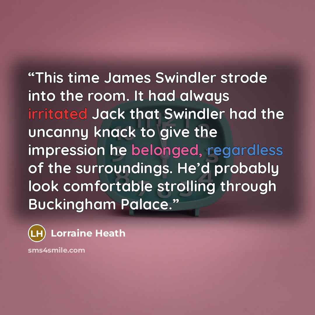 “This time James Swindler strode into the room. It had always irritated Jack that Swindler had the uncanny knack to give the impression he belonged, regardless of the surroundings. He’d probably look comfortable strolling through Buckingham Palace.” quote by Lorraine Heath