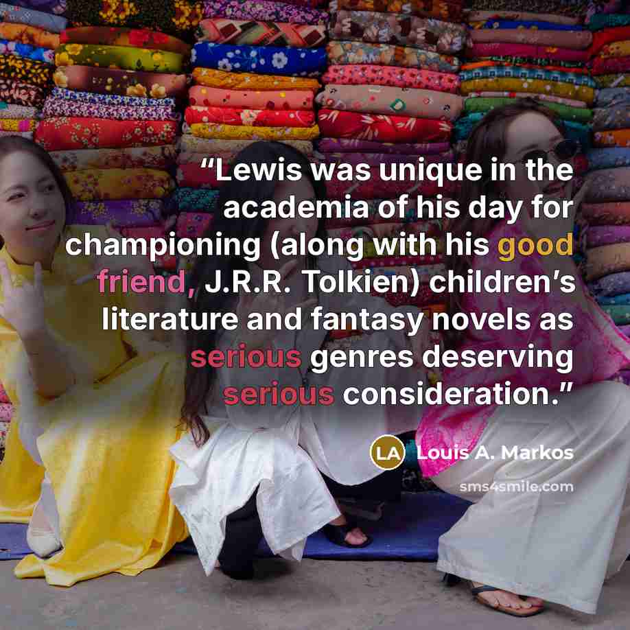 “Lewis was unique in the academia of his day for championing (along with his good friend, J.R.R. Tolkien) children’s literature and fantasy novels as serious genres deserving serious consideration.” quote by Louis A. Markos