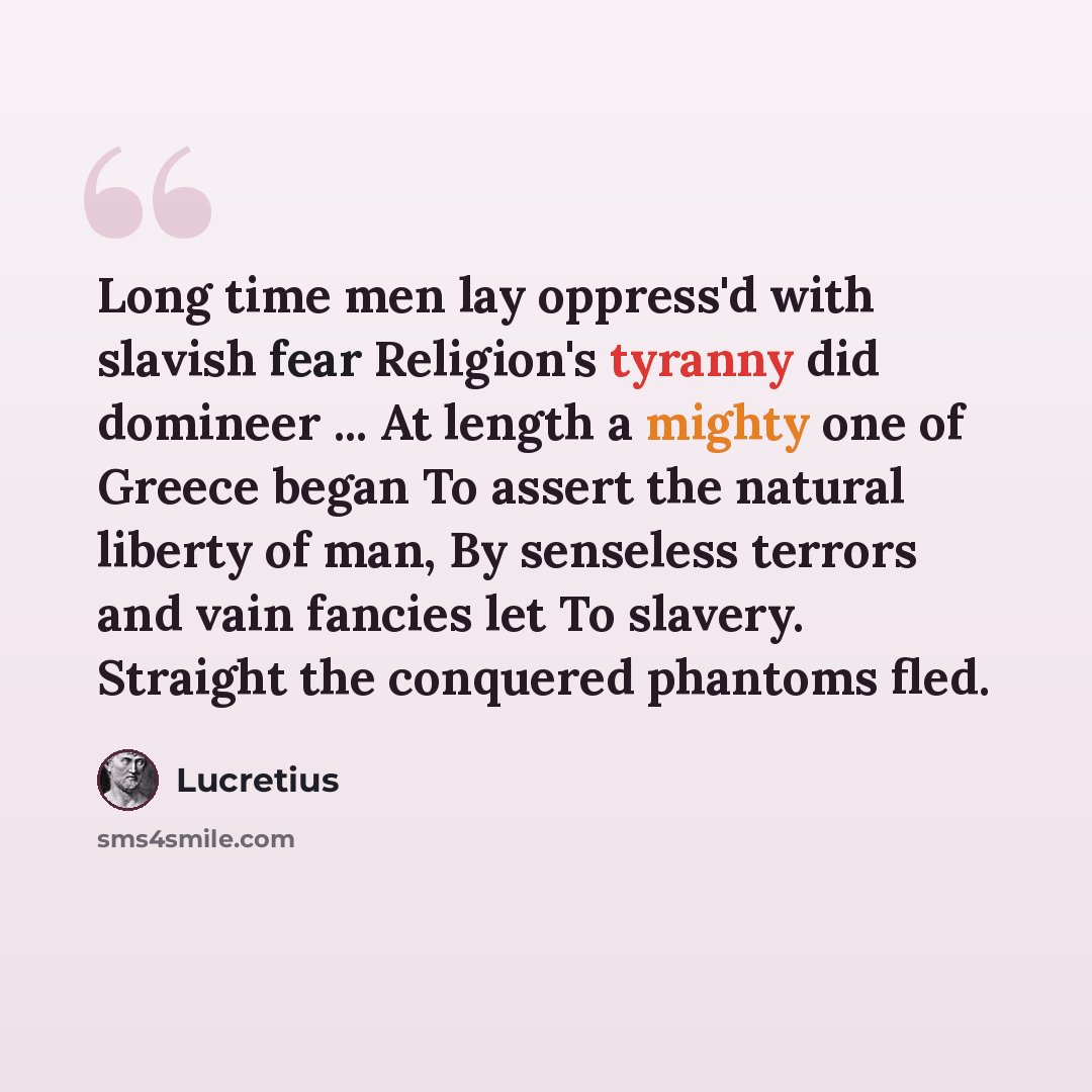 “Long time men lay oppress'd with slavish fear Religion's tyranny did domineer ... At length a mighty one of Greece began To assert the natural liberty of man, By senseless terrors and vain fancies let To slavery. Straight the conquered phantoms fled.” quote by Lucretius