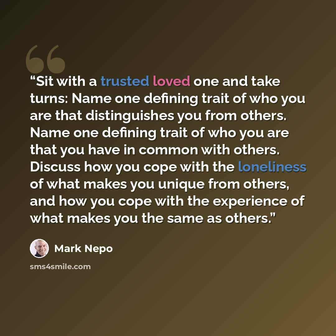 “Sit with a trusted loved one and take turns: Name one defining trait of who you are that distinguishes you from others. Name one defining trait of who you are that you have in common with others. Discuss how you cope with the loneliness of what makes you unique from others, and how you cope with…” quote by Mark Nepo