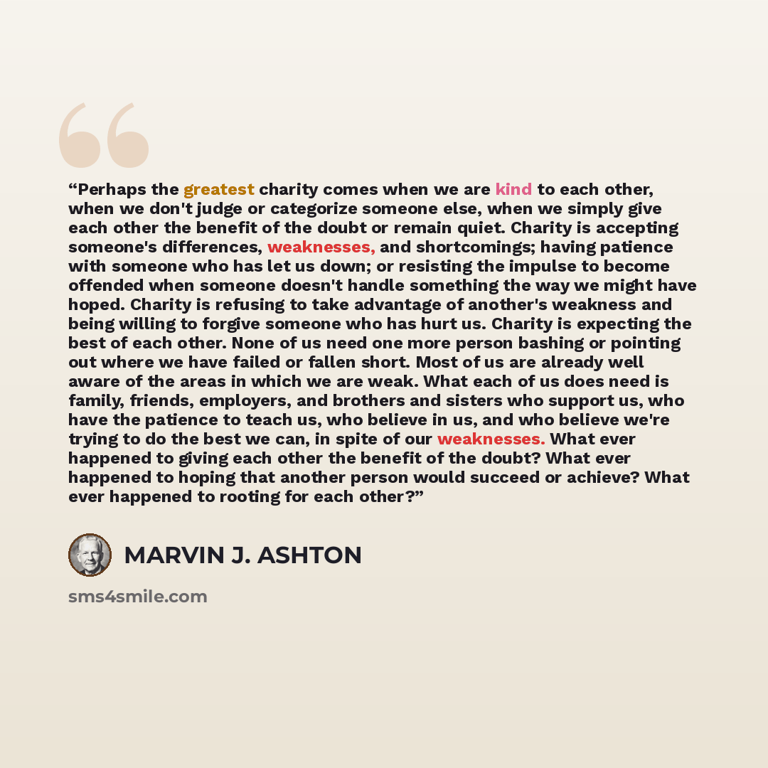 “Perhaps the greatest charity comes when we are kind to each other, when we don't judge or categorize someone else, when we simply give each other the benefit of the doubt or remain quiet. Charity is accepting someone's differences, weaknesses, and shortcomings; having patience with someone who has…” quote by Marvin J. Ashton