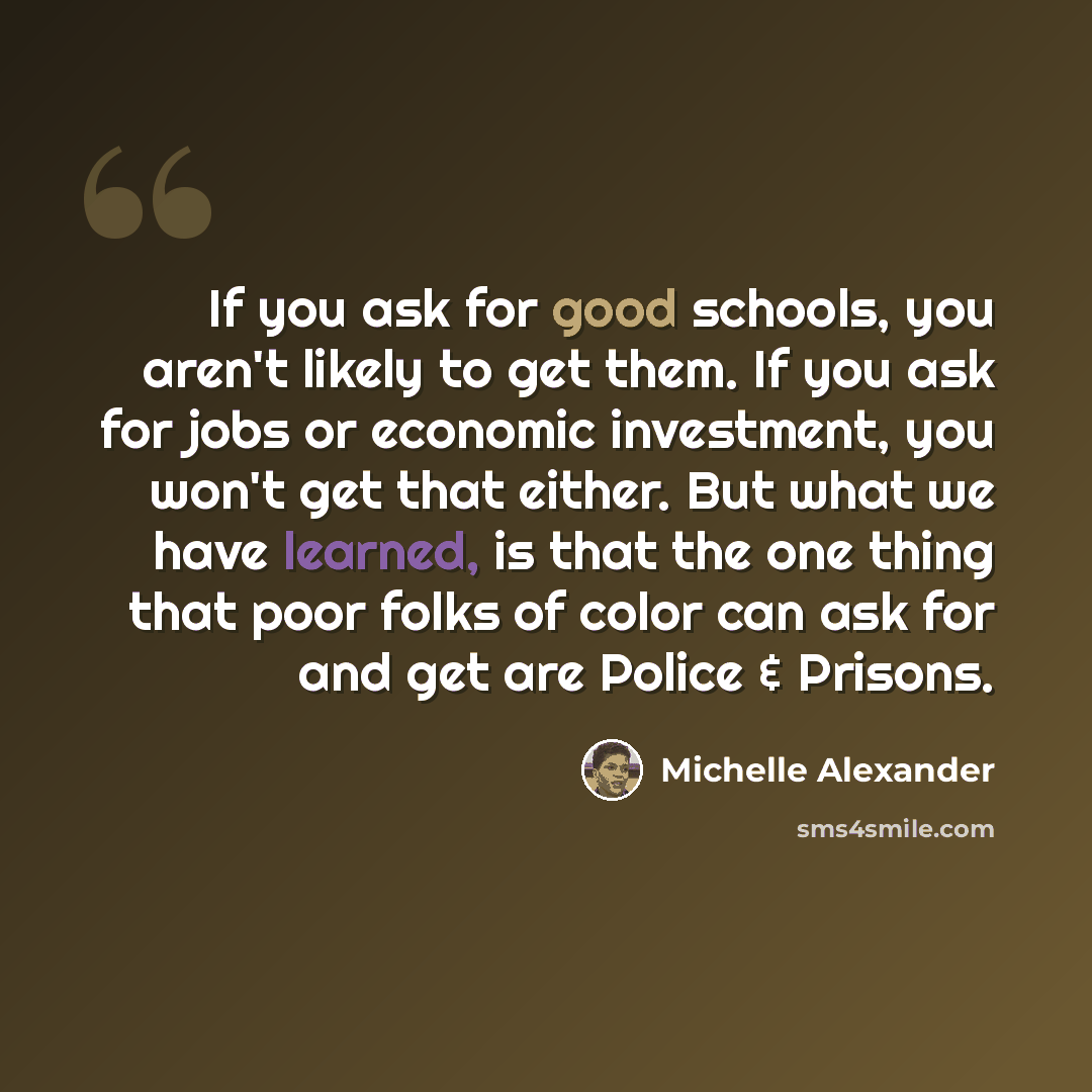 “If you ask for good schools, you aren't likely to get them. If you ask for jobs or economic investment, you won't get that either. But what we have learned, is that the one thing that poor folks of color can ask for and get are Police & Prisons.” quote by Michelle Alexander
