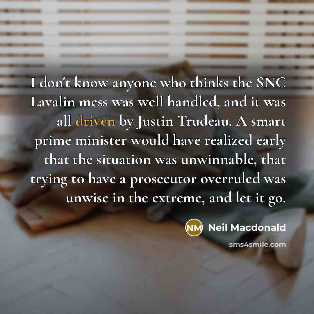 “I don't know anyone who thinks the SNC Lavalin mess was well handled, and it was all driven by Justin Trudeau. A smart prime minister would have realized early that the situation was unwinnable, that trying to have a prosecutor overruled was unwise in the extreme, and let it go.” quote by Neil Macdonald