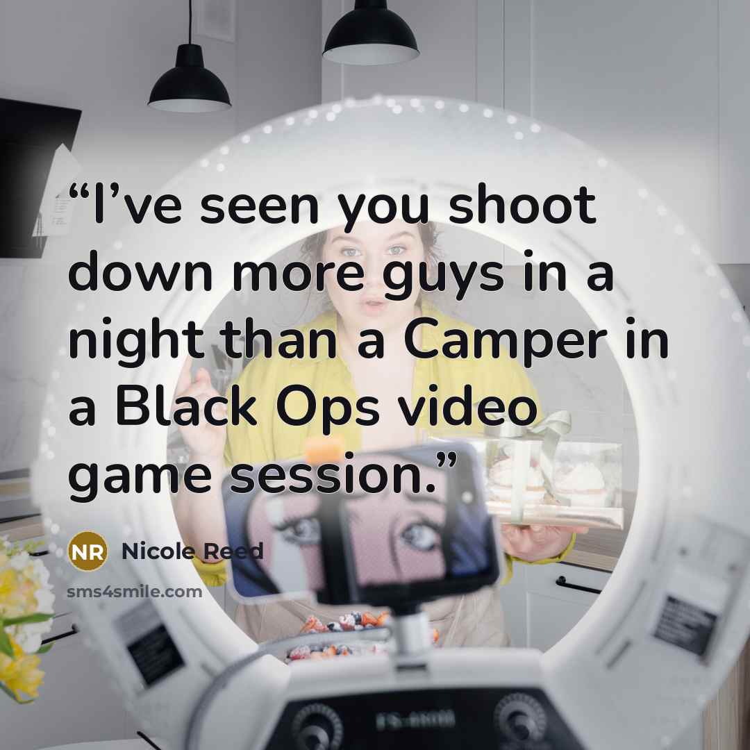 “I’ve seen you shoot down more guys in a night than a Camper in a Black Ops video game session.” quote by Nicole Reed
