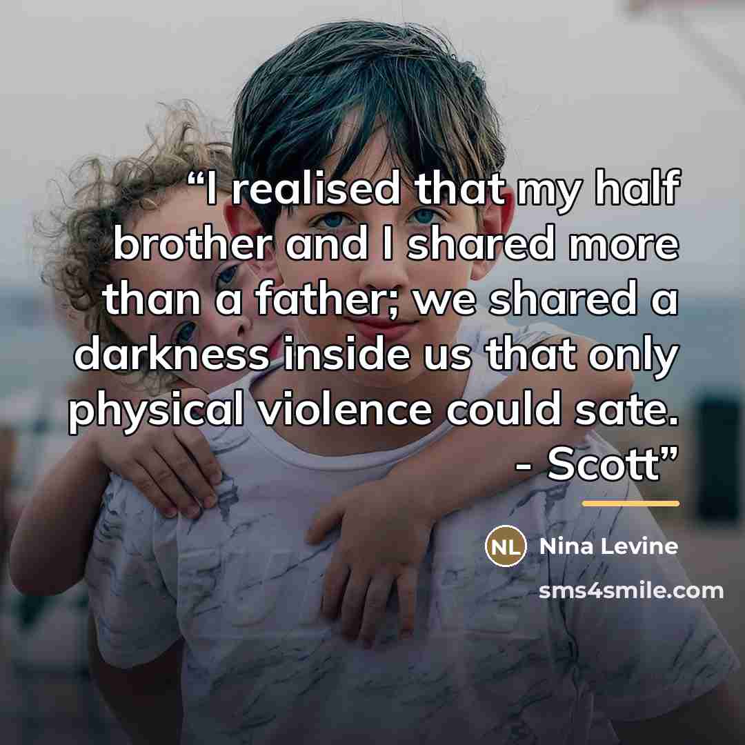 “I realised that my half brother and I shared more than a father; we shared a darkness inside us that only physical violence could sate. - Scott” quote by Nina Levine