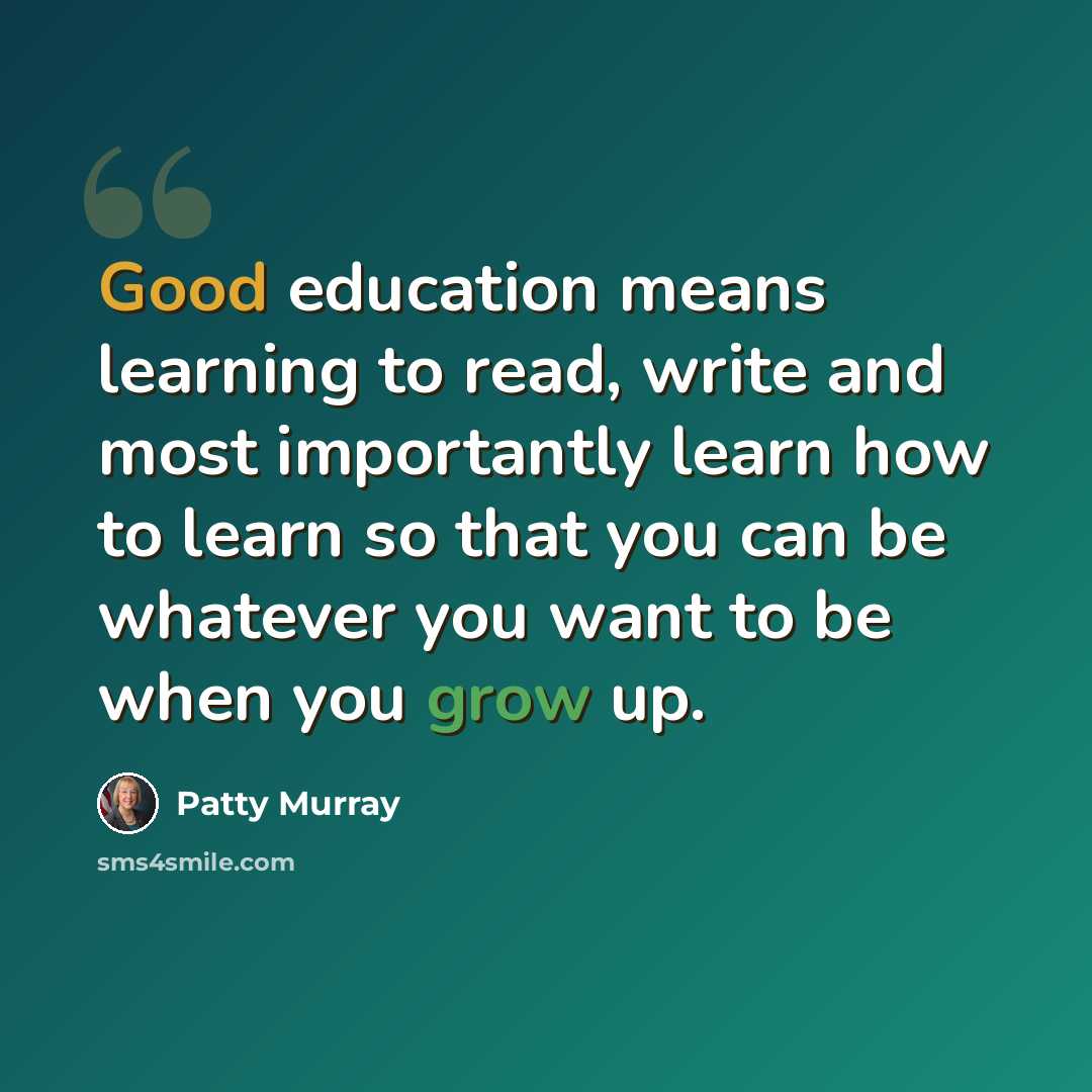 “Good education means learning to read, write and most importantly learn how to learn so that you can be whatever you want to be when you grow up.” quote by Patty Murray