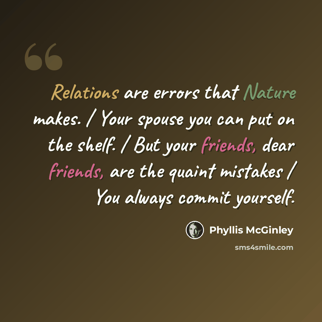 “Relations are errors that Nature makes. / Your spouse you can put on the shelf. / But your friends, dear friends, are the quaint mistakes / You always commit yourself.” quote by Phyllis McGinley