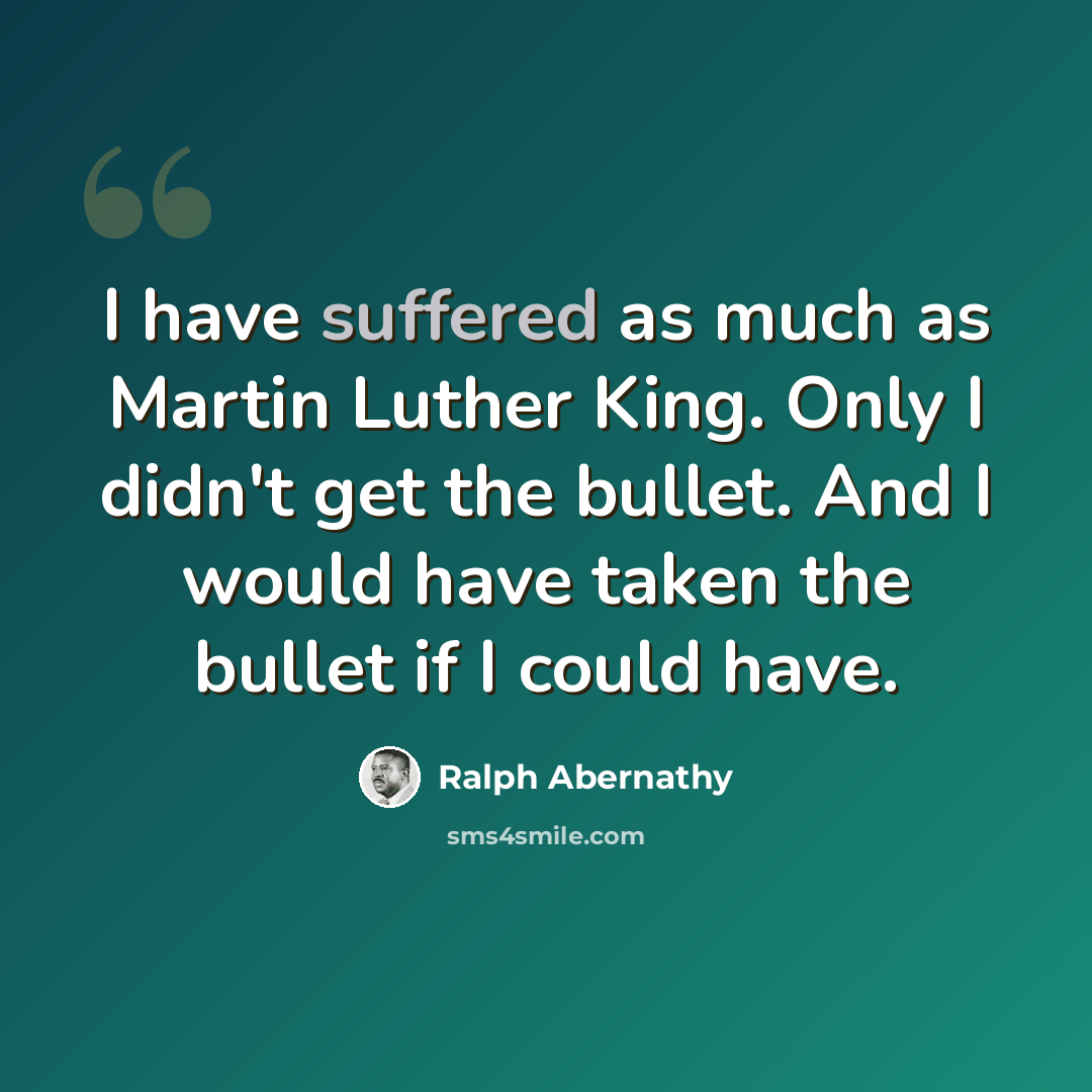 “I have suffered as much as Martin Luther King. Only I didn't get the bullet. And I would have taken the bullet if I could have.” quote by Ralph Abernathy