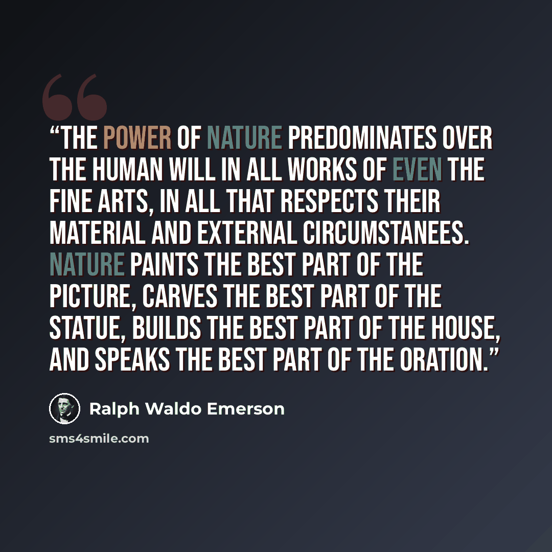 “The power of Nature predominates over the human will in all works of even the fine arts, in all that respects their material and external circumstanees. Nature paints the best part of the picture, carves the best part of the statue, builds the best part of the house, and speaks the best part of…” quote by Ralph Waldo Emerson