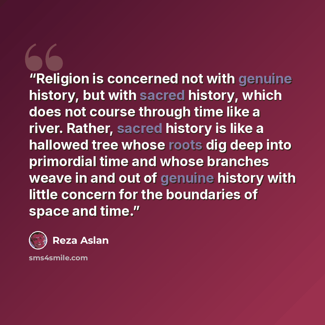 “Religion is concerned not with genuine history, but with sacred history, which does not course through time like a river. Rather, sacred history is like a hallowed tree whose roots dig deep into primordial time and whose branches weave in and out of genuine history with little concern for the…” quote by Reza Aslan