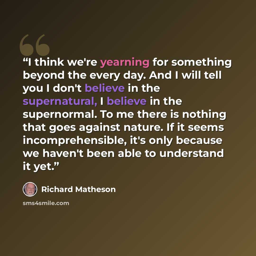 “I think we're yearning for something beyond the every day. And I will tell you I don't believe in the supernatural, I believe in the supernormal. To me there is nothing that goes against nature. If it seems incomprehensible, it's only because we haven't been able to understand it yet.” quote by Richard Matheson