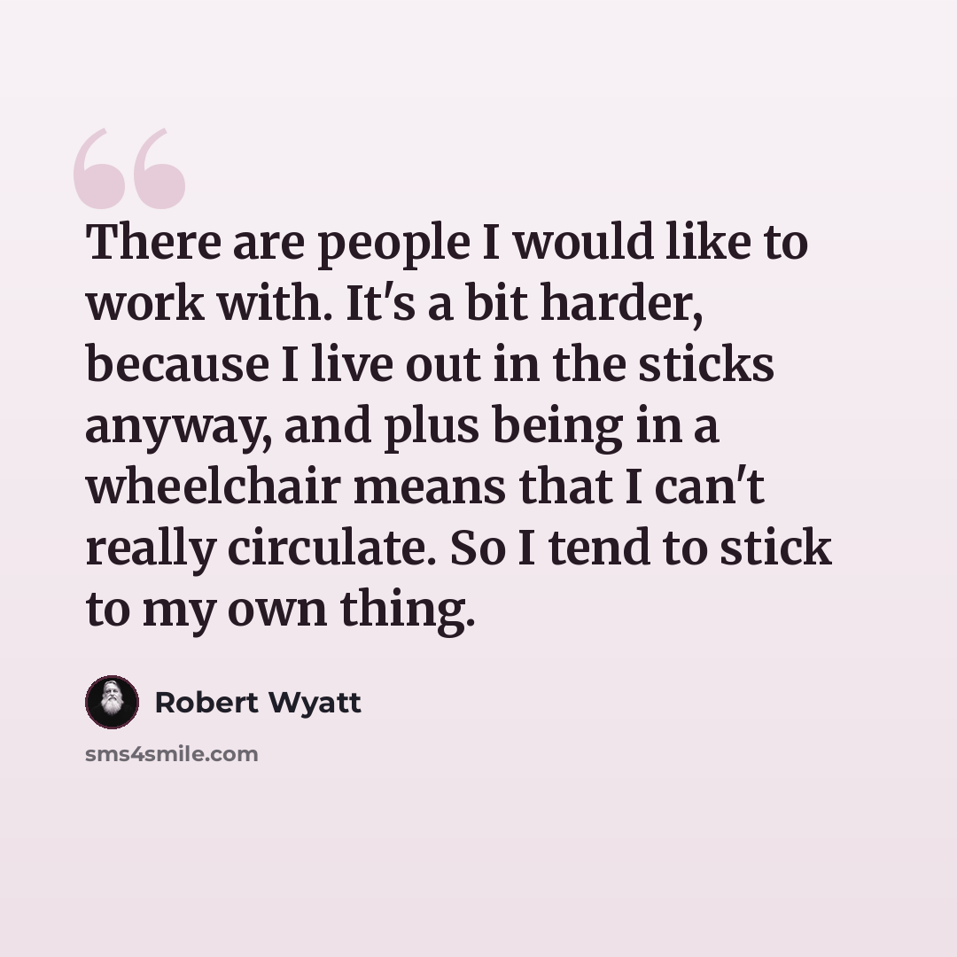 “There are people I would like to work with. It's a bit harder, because I live out in the sticks anyway, and plus being in a wheelchair means that I can't really circulate. So I tend to stick to my own thing.” quote by Robert Wyatt