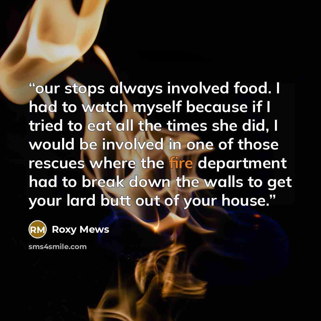 “our stops always involved food. I had to watch myself because if I tried to eat all the times she did, I would be involved in one of those rescues where the fire department had to break down the walls to get your lard butt out of your house.” quote by Roxy Mews