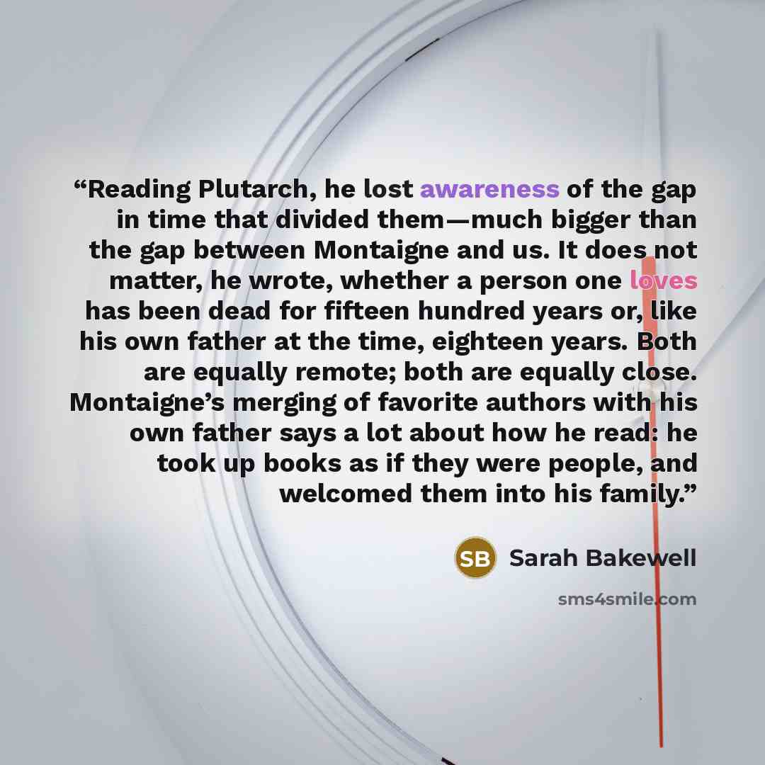 “Reading Plutarch, he lost awareness of the gap in time that divided them—much bigger than the gap between Montaigne and us. It does not matter, he wrote, whether a person one loves has been dead for fifteen hundred years or, like his own father at the time, eighteen years. Both are equally remote…” quote by Sarah Bakewell
