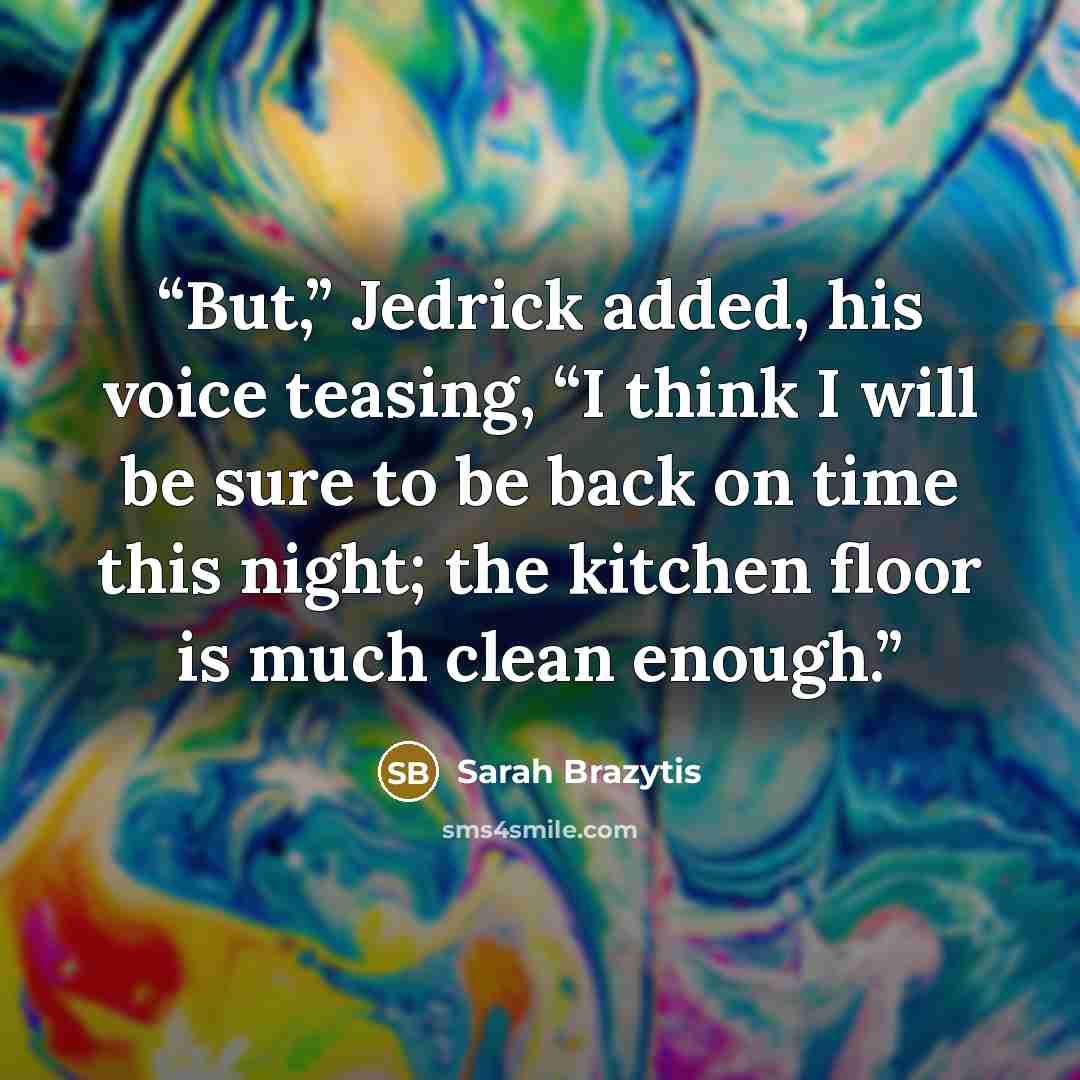 “But,” Jedrick added, his voice teasing, “I think I will be sure to be back on time this night; the kitchen floor is much clean enough.” quote by Sarah Brazytis
