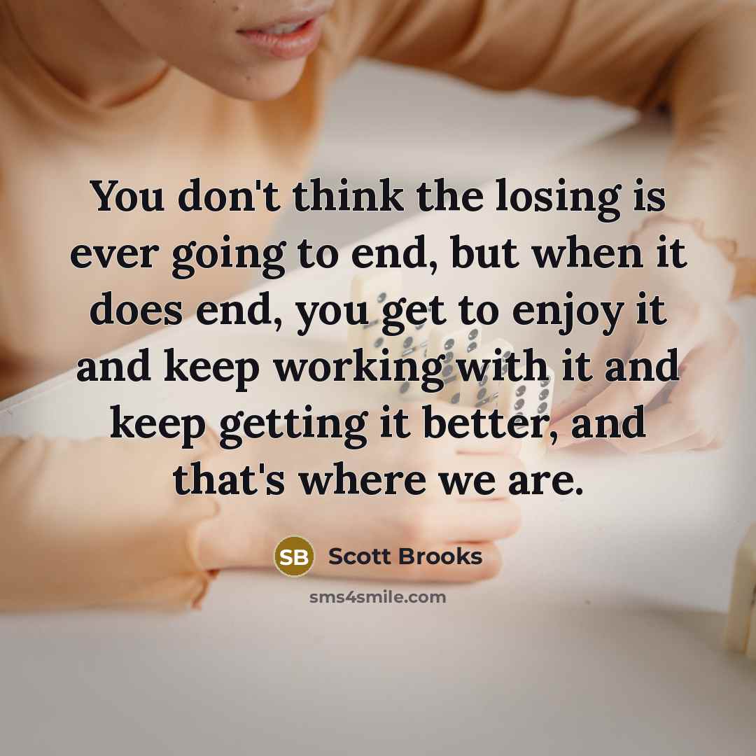 “You don't think the losing is ever going to end, but when it does end, you get to enjoy it and keep working with it and keep getting it better, and that's where we are.” quote by Scott Brooks
