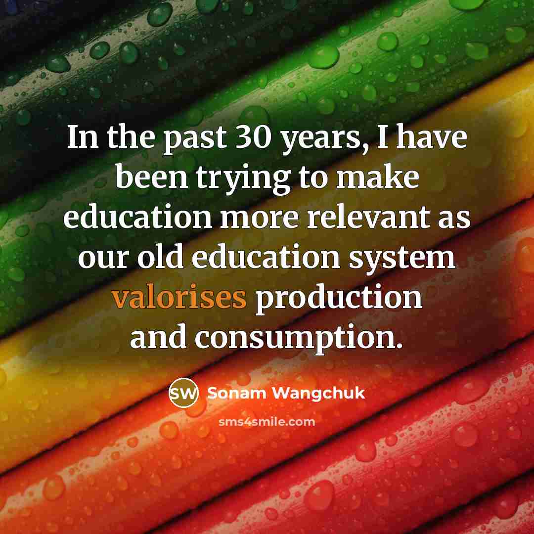 “In the past 30 years, I have been trying to make education more relevant as our old education system valorises production and consumption.” quote by Sonam Wangchuk