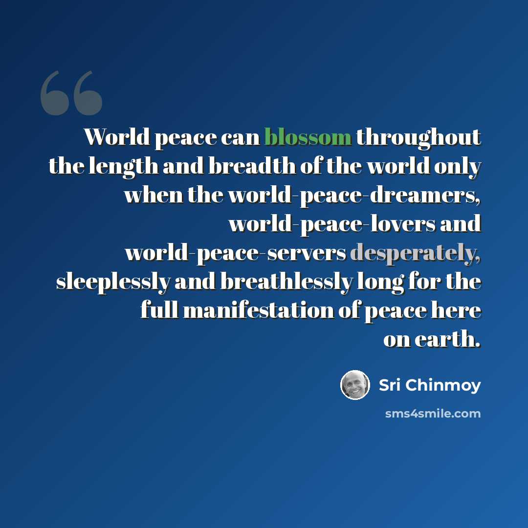“World peace can blossom throughout the length and breadth of the world only when the world-peace-dreamers, world-peace-lovers and world-peace-servers desperately, sleeplessly and breathlessly long for the full manifestation of peace here on earth.” quote by Sri Chinmoy