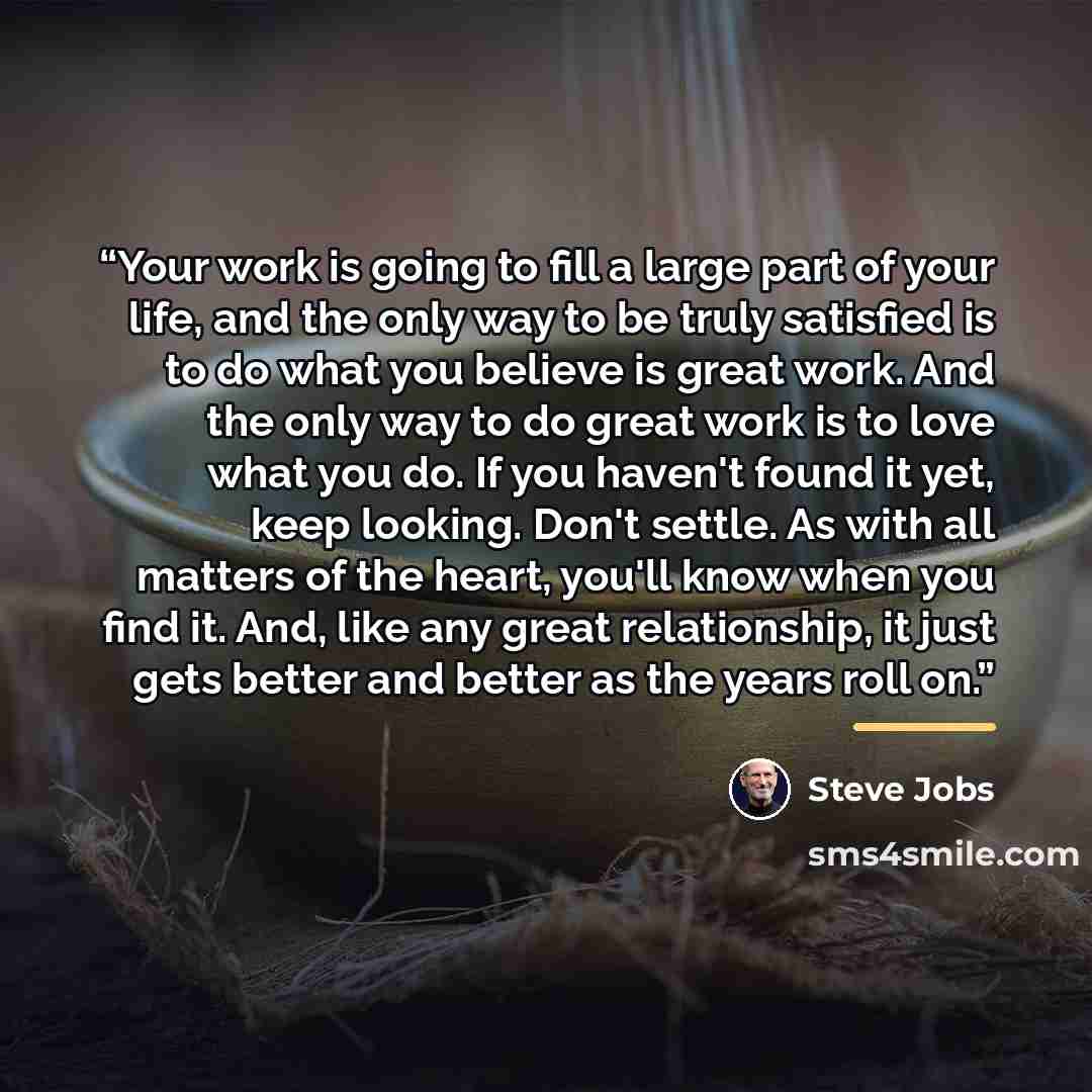 “Your work is going to fill a large part of your life, and the only way to be truly satisfied is to do what you believe is great work. And the only way to do great work is to love what you do. If you haven't found it yet, keep looking. Don't settle. As with all matters of the heart, you'll know…” quote by Steve Jobs
